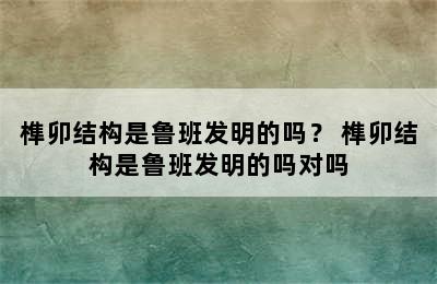 榫卯结构是鲁班发明的吗？ 榫卯结构是鲁班发明的吗对吗